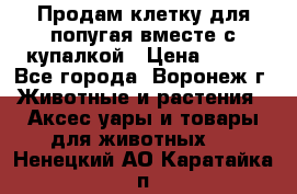Продам клетку для попугая вместе с купалкой › Цена ­ 250 - Все города, Воронеж г. Животные и растения » Аксесcуары и товары для животных   . Ненецкий АО,Каратайка п.